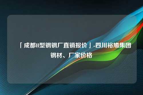 「成都H型钢钢厂直销报价」-四川裕馗集团钢材、厂家价格