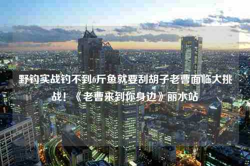 野钓实战钓不到6斤鱼就要刮胡子老曹面临大挑战！《老曹来到你身边》丽水站