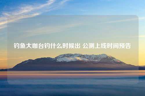 钓鱼大咖台钓什么时候出 公测上线时间预告