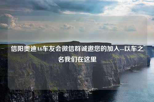 信阳奥迪A6车友会微信群诚邀您的加入--以车之名我们在这里