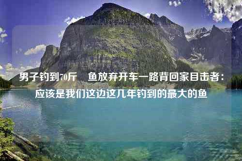 男子钓到70斤鳡鱼放弃开车一路背回家目击者：应该是我们这边这几年钓到的最大的鱼