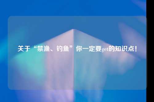 关于“禁渔、钓鱼”你一定要get的知识点！