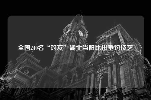 全国240名“钓友”湖北当阳比拼垂钓技艺