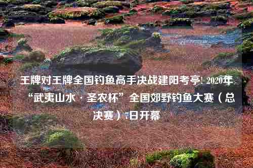 王牌对王牌全国钓鱼高手决战建阳考亭! 2020年“武夷山水·圣农杯”全国郊野钓鱼大赛（总决赛）7日开幕