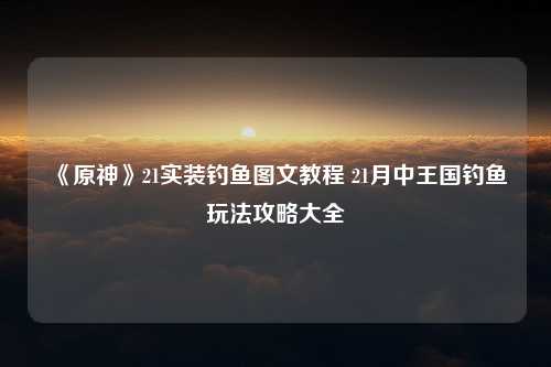 《原神》21实装钓鱼图文教程 21月中王国钓鱼玩法攻略大全