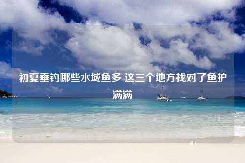 初夏垂钓哪些水域鱼多 这三个地方找对了鱼护满满