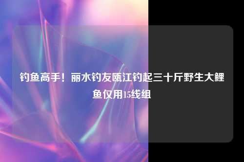 钓鱼高手！丽水钓友瓯江钓起三十斤野生大鲤鱼仅用15线组