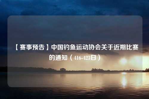 【赛事预告】中国钓鱼运动协会关于近期比赛的通知（416-423日）