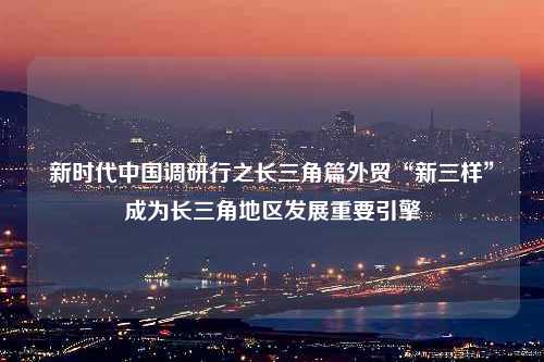 新时代中国调研行之长三角篇外贸“新三样”成为长三角地区发展重要引擎