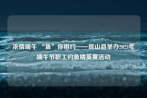 浓情端午 “鱼”你相约——屏山县举办2023年端午节职工钓鱼精英赛活动