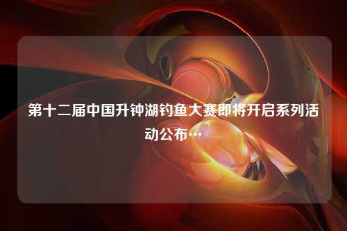 第十二届中国升钟湖钓鱼大赛即将开启系列活动公布…