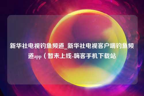 新华社电视钓鱼频道_新华社电视客户端钓鱼频道app（暂未上线-嗨客手机下载站