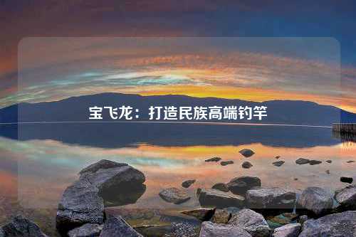 宝飞龙：打造民族高端钓竿