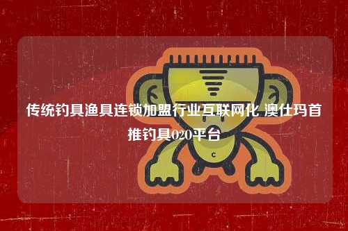 传统钓具渔具连锁加盟行业互联网化 澳仕玛首推钓具O2O平台