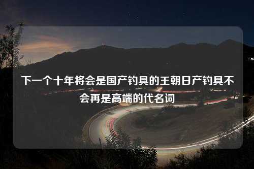 下一个十年将会是国产钓具的王朝日产钓具不会再是高端的代名词