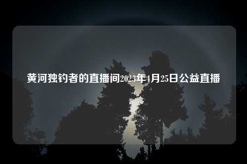 黄河独钓者的直播间2023年4月25日公益直播