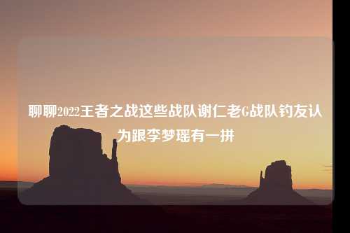 聊聊2022王者之战这些战队谢仁老G战队钓友认为跟李梦瑶有一拼