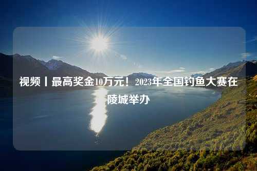 视频丨最高奖金10万元！2023年全国钓鱼大赛在陵城举办