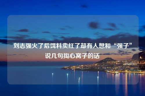 刘志强火了后饵料卖红了却有人想和“强子”说几句掏心窝子的话