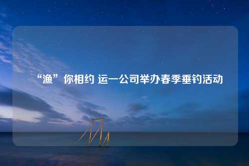 “渔”你相约 运一公司举办春季垂钓活动