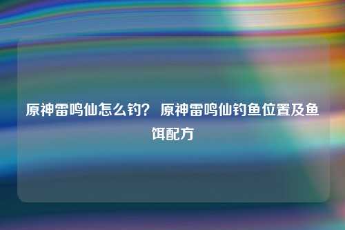 原神雷鸣仙怎么钓？ 原神雷鸣仙钓鱼位置及鱼饵配方