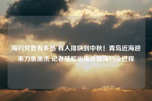 海钓究竟有多热 有人排队到中秋！青岛近海迎来刀鱼渔汛 记者随船出海体验海钓全过程