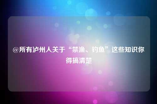 @所有泸州人关于“禁渔、钓鱼”这些知识你得搞清楚