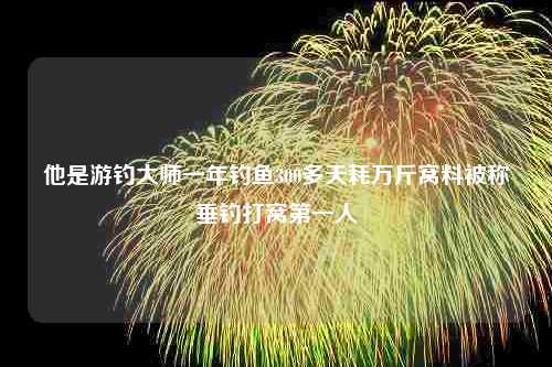 他是游钓大师一年钓鱼300多天耗万斤窝料被称垂钓打窝第一人