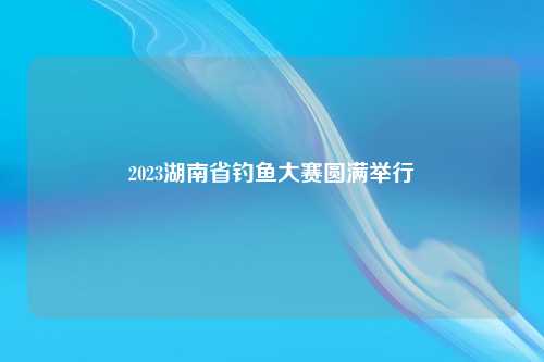 2023湖南省钓鱼大赛圆满举行