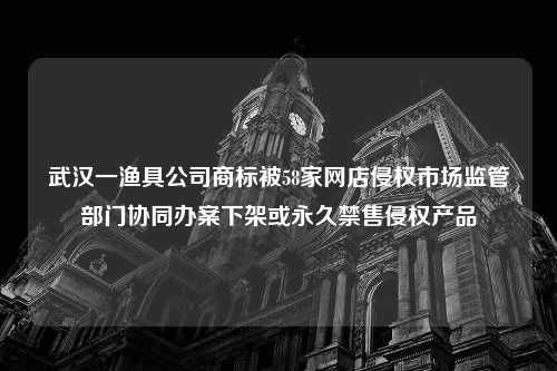 武汉一渔具公司商标被58家网店侵权市场监管部门协同办案下架或永久禁售侵权产品