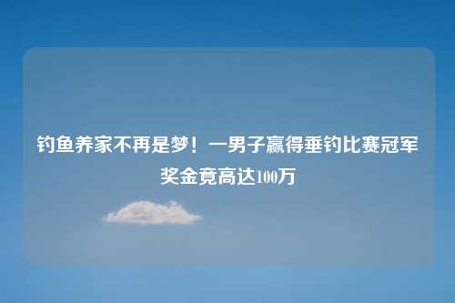 钓鱼养家不再是梦！一男子赢得垂钓比赛冠军奖金竟高达100万