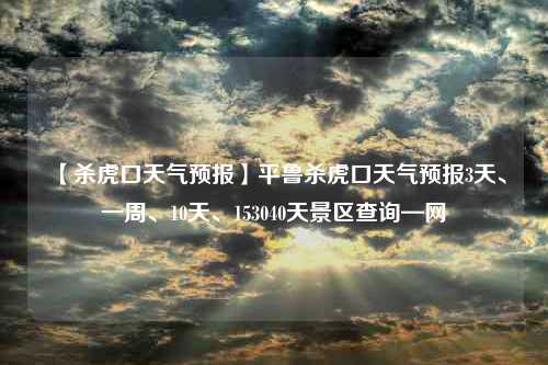 【杀虎口天气预报】平鲁杀虎口天气预报3天、一周、10天、153040天景区查询—网