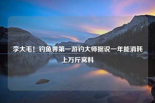 李大毛！钓鱼界第一游钓大师据说一年能消耗上万斤窝料