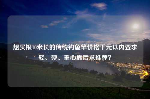 想买根10米长的传统钓鱼竿价格千元以内要求轻、硬、重心靠后求推荐？