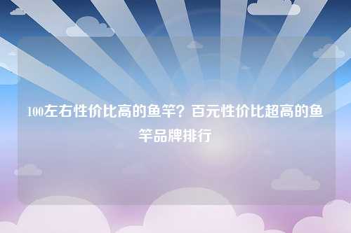 100左右性价比高的鱼竿？百元性价比超高的鱼竿品牌排行