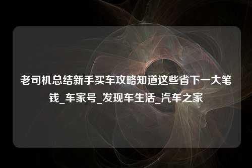 老司机总结新手买车攻略知道这些省下一大笔钱_车家号_发现车生活_汽车之家