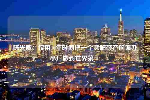 陈光威：仅用10年时间把一个濒临破产的镇办小厂做到世界第一