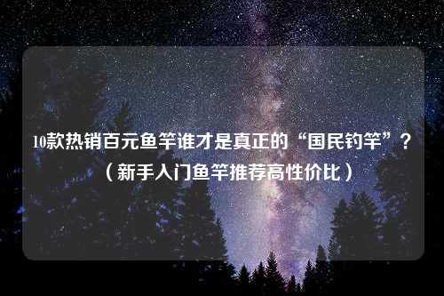 10款热销百元鱼竿谁才是真正的“国民钓竿”？（新手入门鱼竿推荐高性价比）