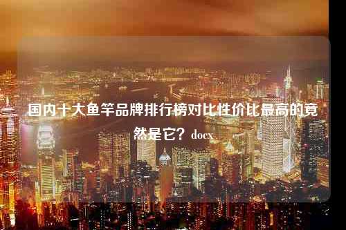 国内十大鱼竿品牌排行榜对比性价比最高的竟然是它？docx