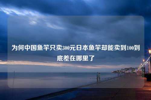 为何中国鱼竿只卖300元日本鱼竿却能卖到100到底差在哪里了