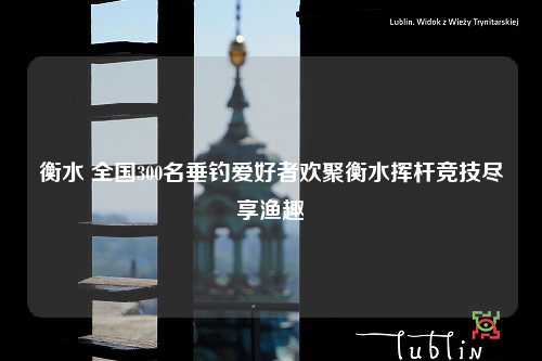 衡水 全国300名垂钓爱好者欢聚衡水挥杆竞技尽享渔趣