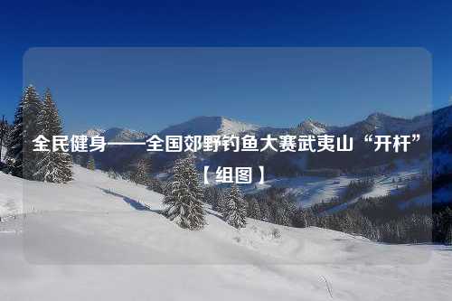 全民健身——全国郊野钓鱼大赛武夷山“开杆”【组图】