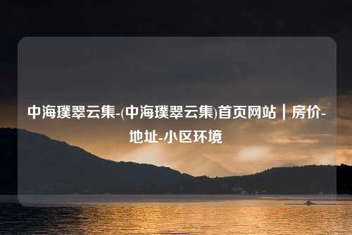 中海璞翠云集-(中海璞翠云集)首页网站｜房价-地址-小区环境