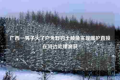 广西一男子火了户外野钓土鲮鱼实现爆护直接在河边处理渔获