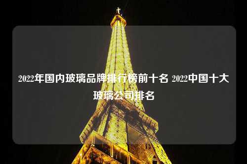 2022年国内玻璃品牌排行榜前十名 2022中国十大玻璃公司排名