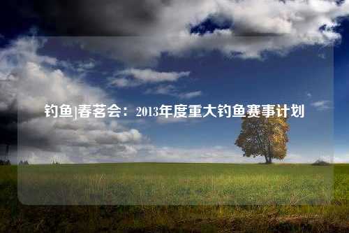 钓鱼]春茗会：2013年度重大钓鱼赛事计划