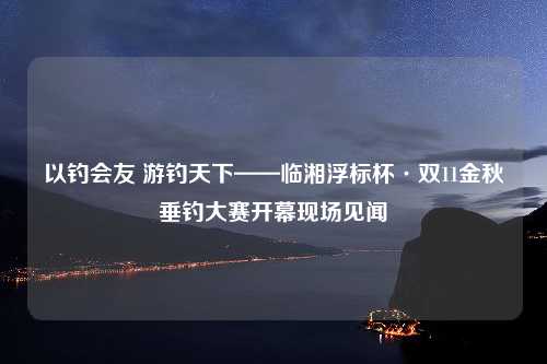 以钓会友 游钓天下——临湘浮标杯·双11金秋垂钓大赛开幕现场见闻