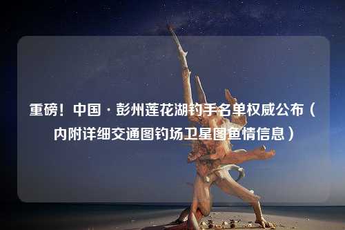 重磅！中国·彭州莲花湖钓手名单权威公布（内附详细交通图钓场卫星图鱼情信息）