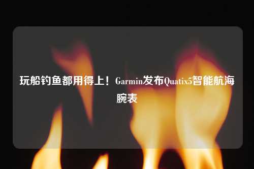 玩船钓鱼都用得上！Garmin发布Quatix5智能航海腕表