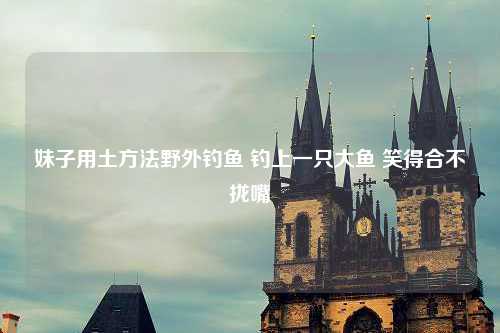 妹子用土方法野外钓鱼 钓上一只大鱼 笑得合不拢嘴